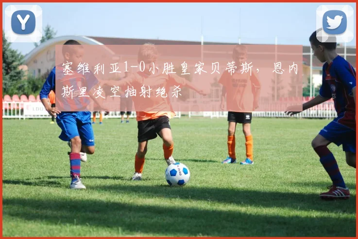 塞维利亚1-0小胜皇家贝蒂斯，恩内斯里凌空抽射绝杀