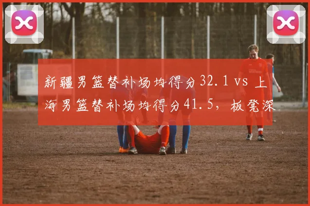 新疆男篮替补场均得分32.1 vs 上海男篮替补场均得分41.5，板凳深度决定走向