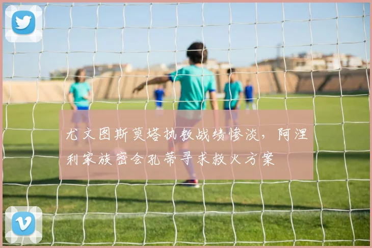 尤文图斯莫塔执教战绩惨淡，阿涅利家族密会孔蒂寻求救火方案