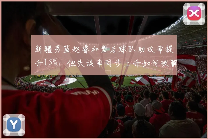 新疆男篮赵睿加盟后球队助攻率提升15%,但失误率同步上升如何破解?