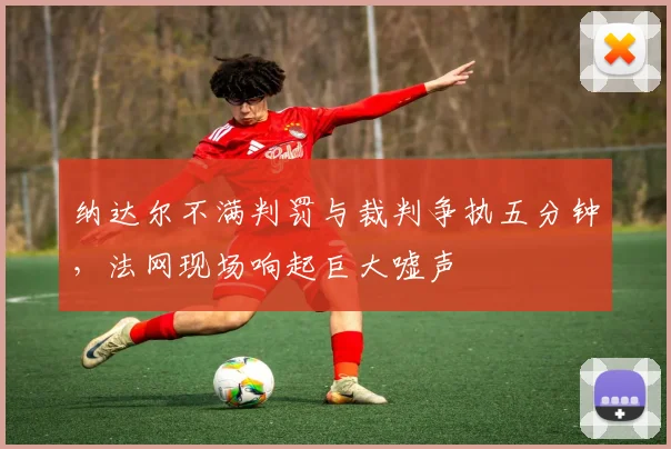 纳达尔不满判罚与裁判争执五分钟，法网现场响起巨大嘘声