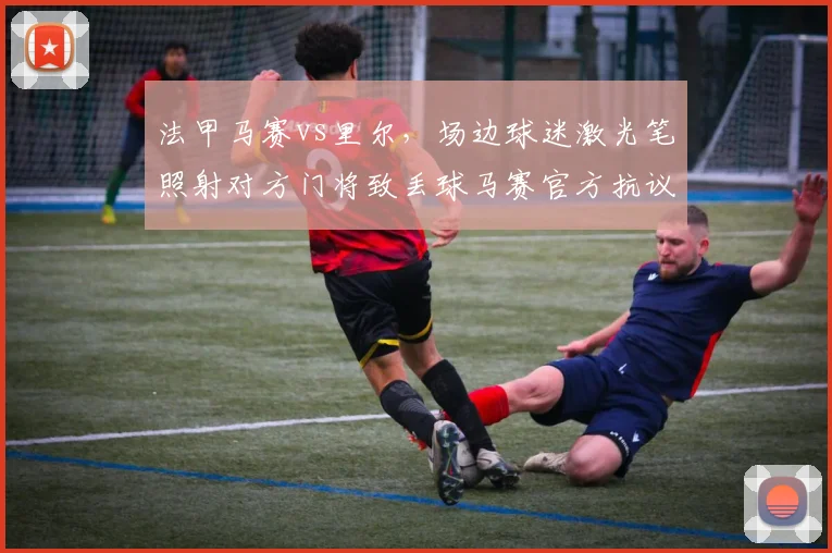 法甲马赛vs里尔，场边球迷激光笔照射对方门将致丢球马赛官方抗议判罚无效