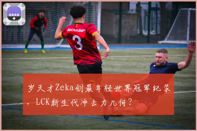 岁天才Zeka创最年轻世界冠军纪录，LCK新生代冲击力几何？